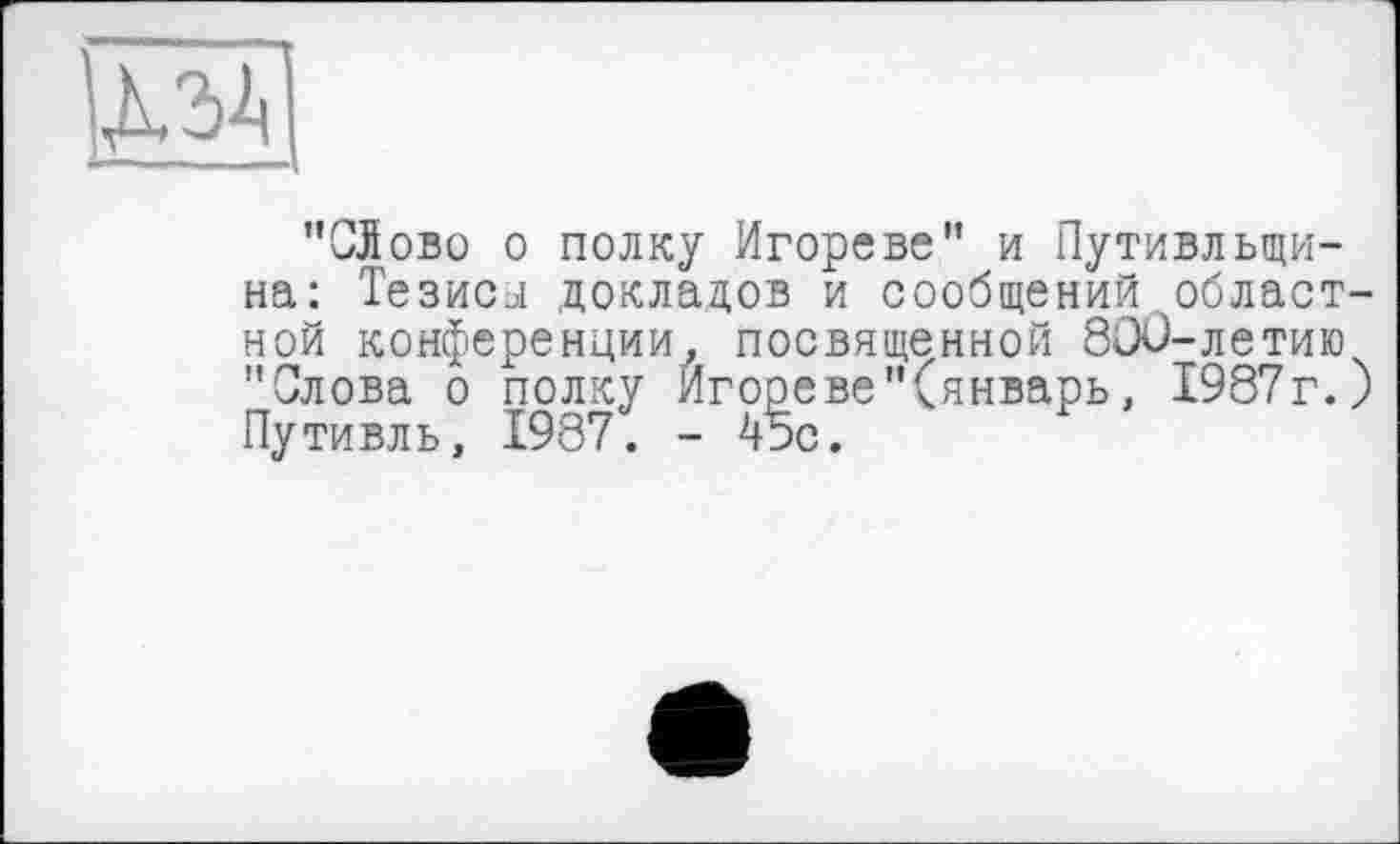 ﻿№
І •	..41
"СЛово о полку Игореве" и Путивльщи-на: Тезисы докладов и сообщений областной конференции, посвященной 800-летию "Слова о полку Игореве"(январь, 1987г.) Путивль, 1987. - 45с.